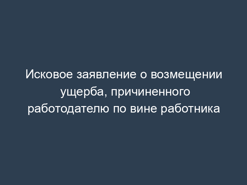 Исковое заявление о возмещении ущерба, причиненного работодателю по вине работника