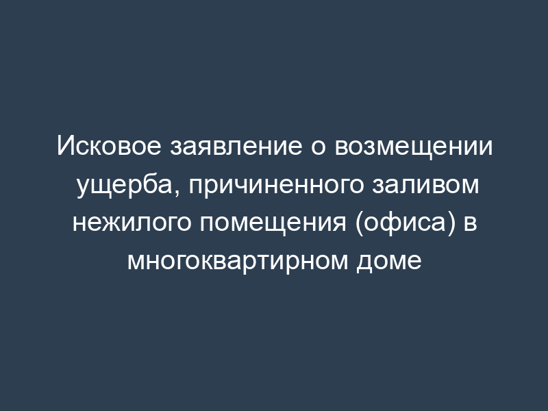 Исковое заявление о возмещении ущерба, причиненного заливом нежилого помещения (офиса) в многоквартирном доме