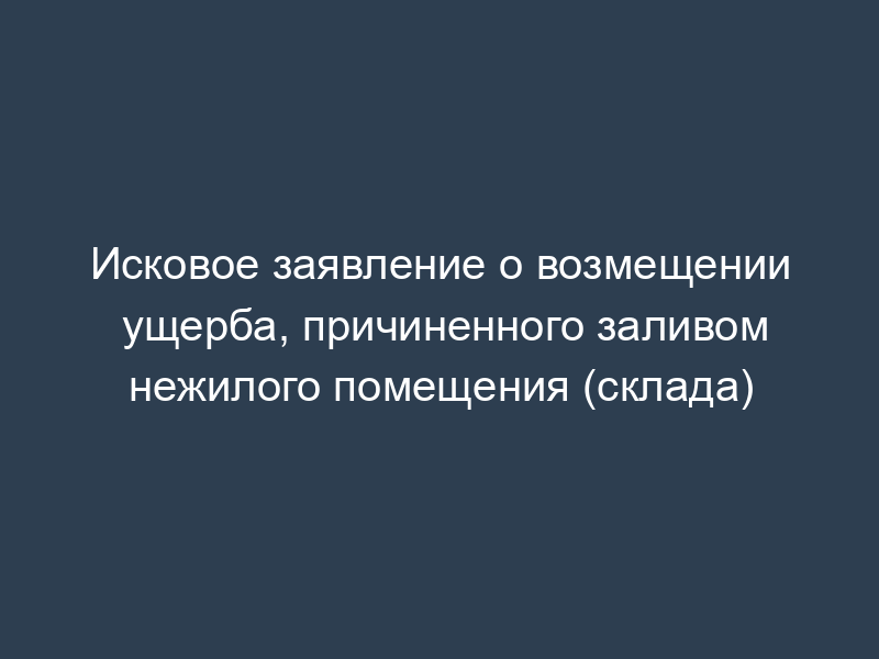 Исковое заявление о возмещении ущерба, причиненного заливом нежилого помещения (склада)