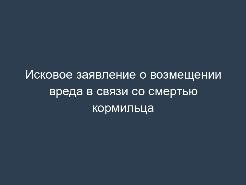 Исковое заявление о возмещении вреда в связи со смертью кормильца