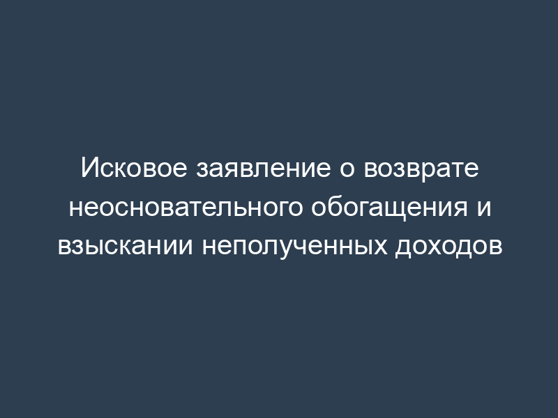 Исковое заявление о возврате неосновательного обогащения и взыскании неполученных доходов