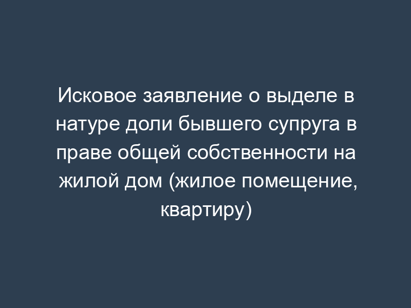 Исковое заявление о выделе в натуре доли бывшего супруга в праве общей собственности на жилой дом (жилое помещение, квартиру)