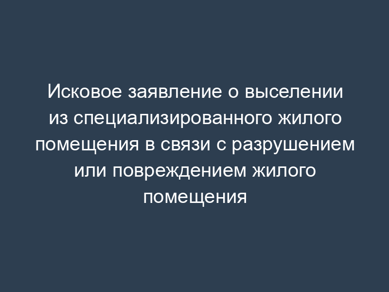 Исковое заявление о выселении из специализированного жилого помещения в связи с разрушением или повреждением жилого помещения