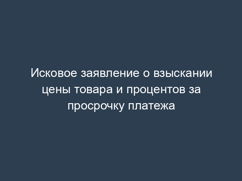 Исковое заявление о взыскании цены товара и процентов за просрочку платежа