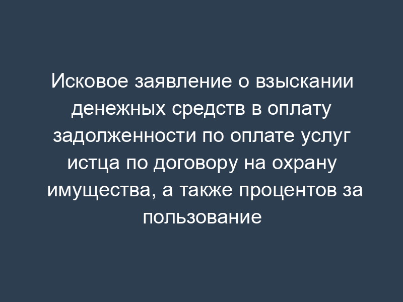 Исковое заявление о взыскании денежных средств в оплату задолженности по оплате услуг истца по договору на охрану имущества, а также процентов за пользование чужими денежными средствами
