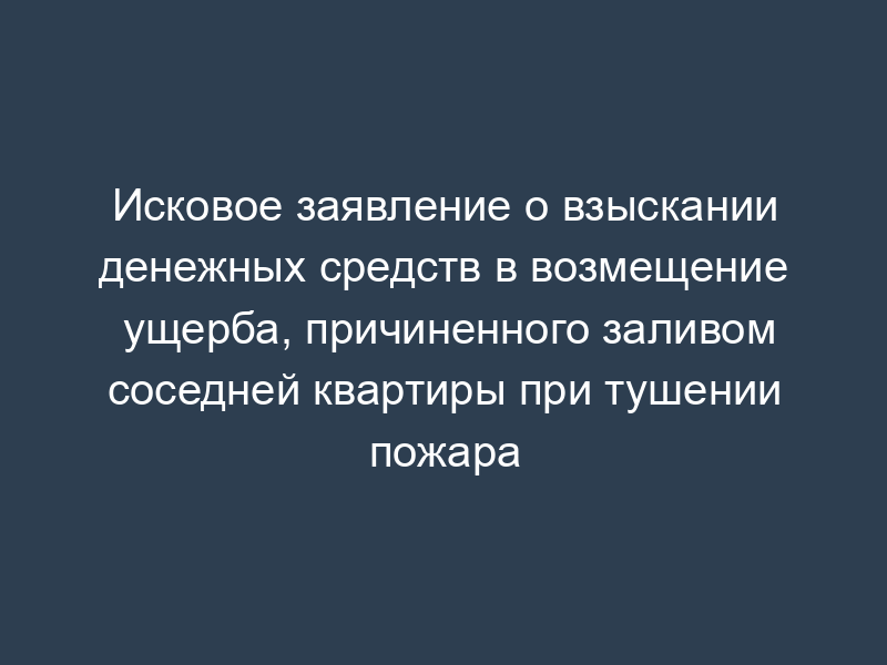 Исковое заявление о взыскании денежных средств в возмещение ущерба, причиненного заливом соседней квартиры при тушении пожара