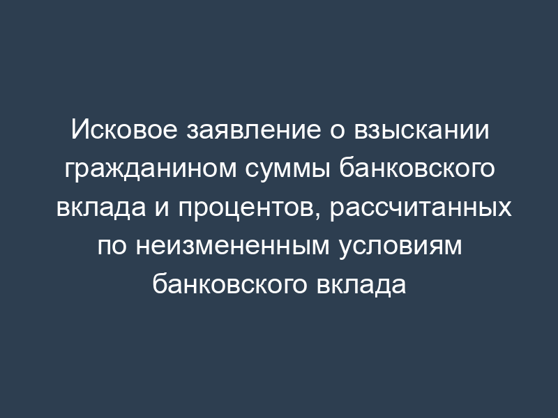 Исковое заявление о взыскании гражданином суммы банковского вклада и процентов, рассчитанных по неизмененным условиям банковского вклада