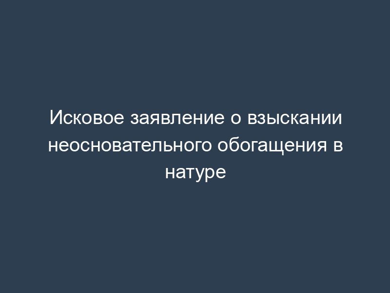 Исковое заявление о взыскании неосновательного обогащения в натуре