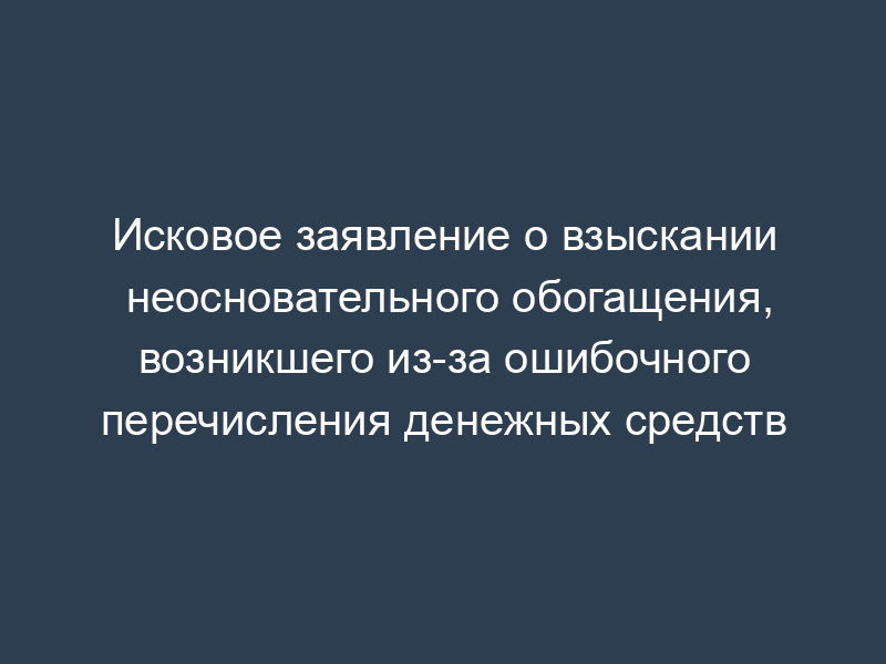 Исковое заявление о взыскании неосновательного обогащения, возникшего из-за ошибочного перечисления денежных средств