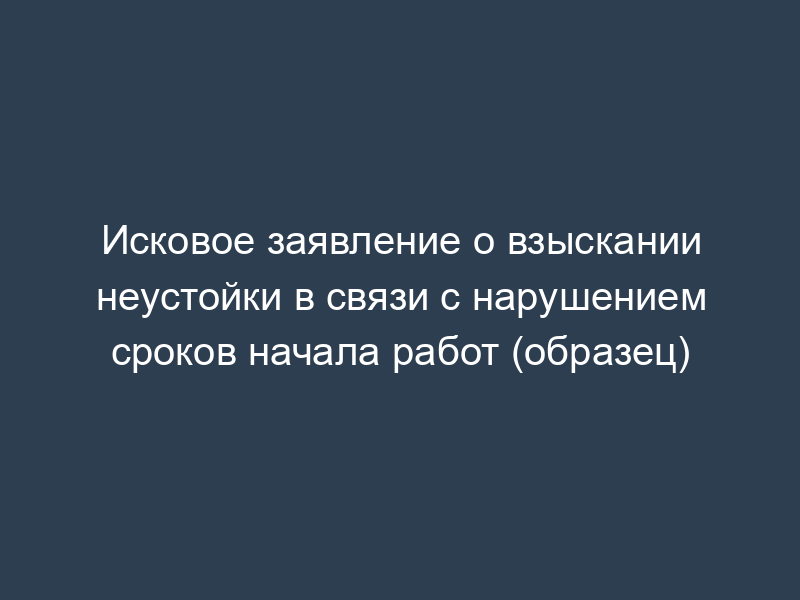 Исковое заявление о взыскании неустойки в связи с нарушением сроков начала работ (образец)