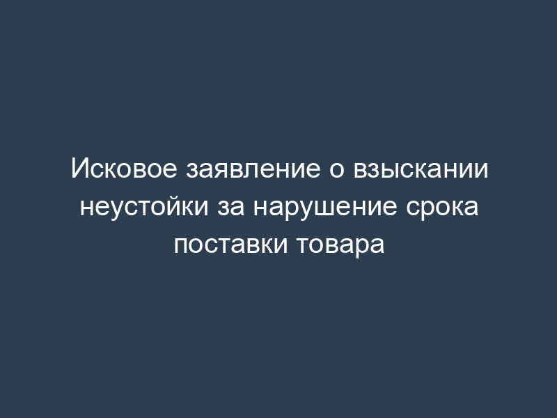 Исковое заявление о взыскании неустойки за нарушение срока поставки товара