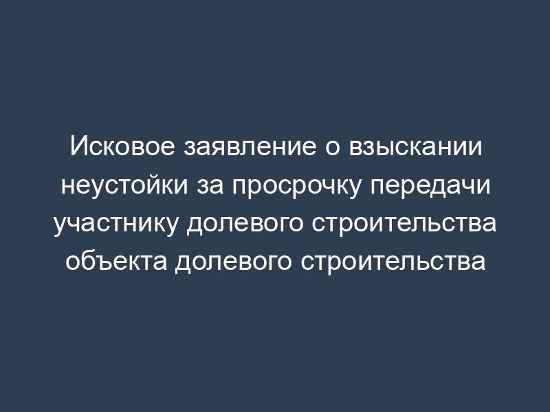 Исковое заявление о взыскании неустойки за просрочку передачи участнику долевого строительства объекта долевого строительства