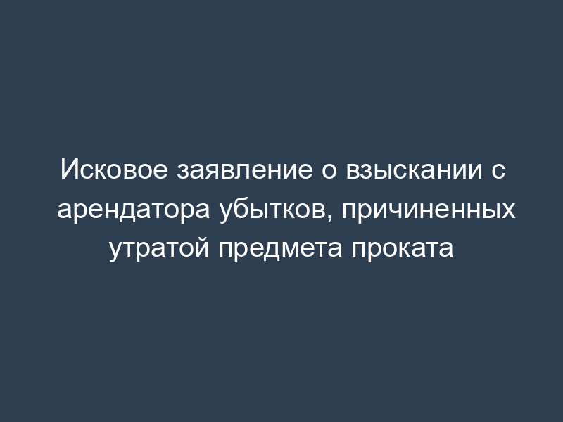 Исковое заявление о взыскании с арендатора убытков, причиненных утратой предмета проката