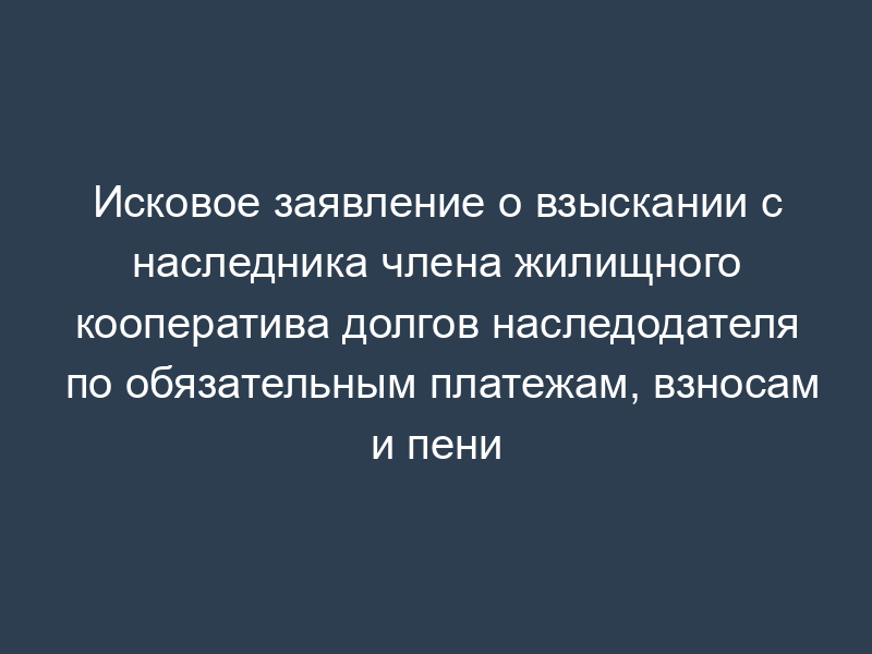 Исковое заявление о взыскании с наследника члена жилищного кооператива долгов наследодателя по обязательным платежам, взносам и пени