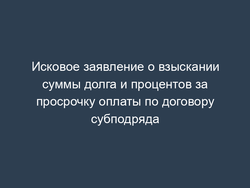Исковое заявление о взыскании суммы долга и процентов за просрочку оплаты по договору субподряда