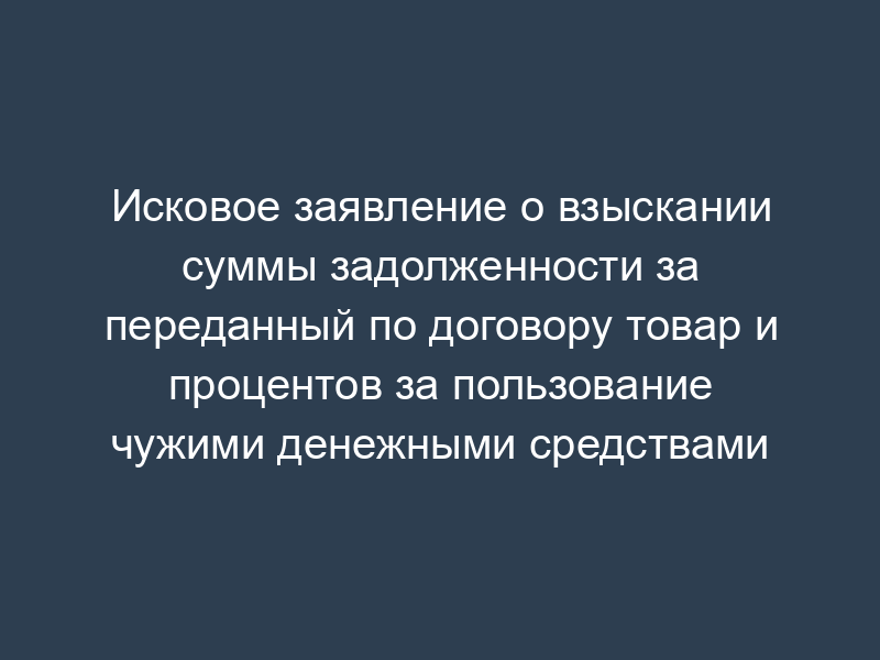 Исковое заявление о взыскании суммы задолженности за переданный по договору товар и процентов за пользование чужими денежными средствами