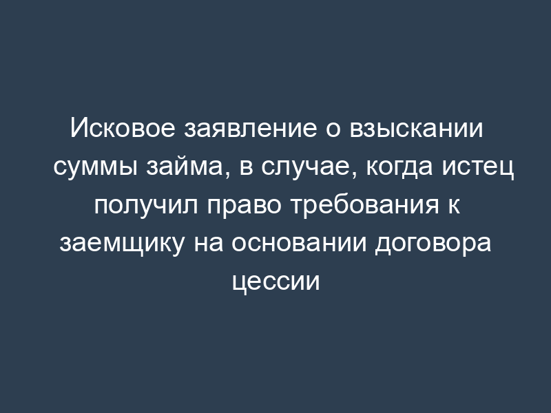 Исковое заявление о взыскании суммы займа, в случае, когда истец получил право требования к заемщику на основании договора цессии