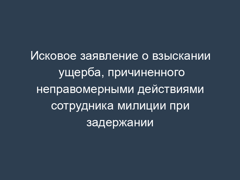 Исковое заявление о взыскании ущерба, причиненного неправомерными действиями сотрудника милиции при задержании