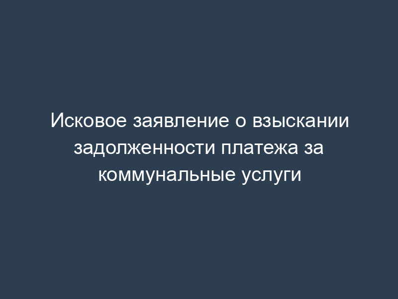 Исковое заявление о взыскании задолженности платежа за коммунальные услуги