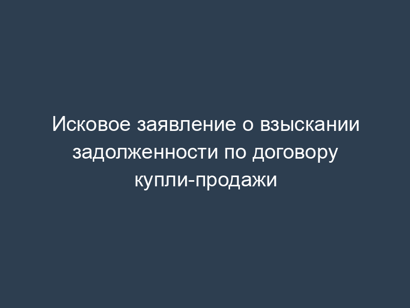 Исковое заявление о взыскании задолженности по договору купли-продажи