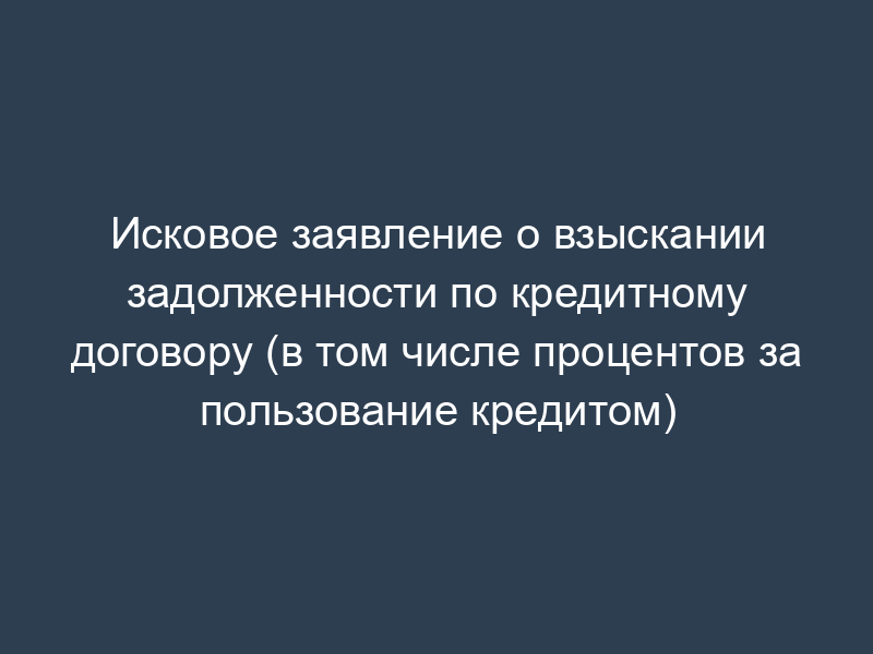 Исковое заявление о взыскании задолженности по кредитному договору (в том числе процентов за пользование кредитом)