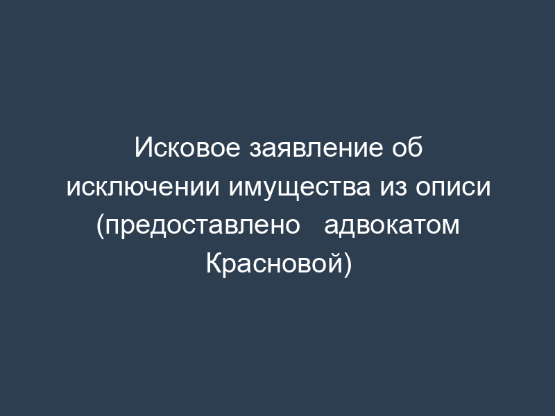 Исковое заявление об исключении имущества из описи (предоставлено   адвокатом Красновой)