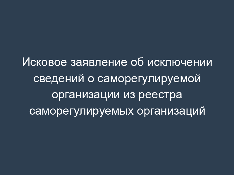 Исковое заявление об исключении сведений о саморегулируемой организации из реестра саморегулируемых организаций