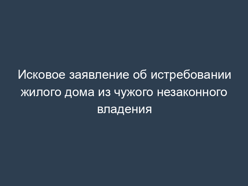 Исковое заявление об истребовании жилого дома из чужого незаконного владения