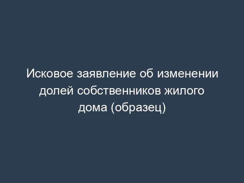 Исковое заявление об изменении долей собственников жилого дома (образец)