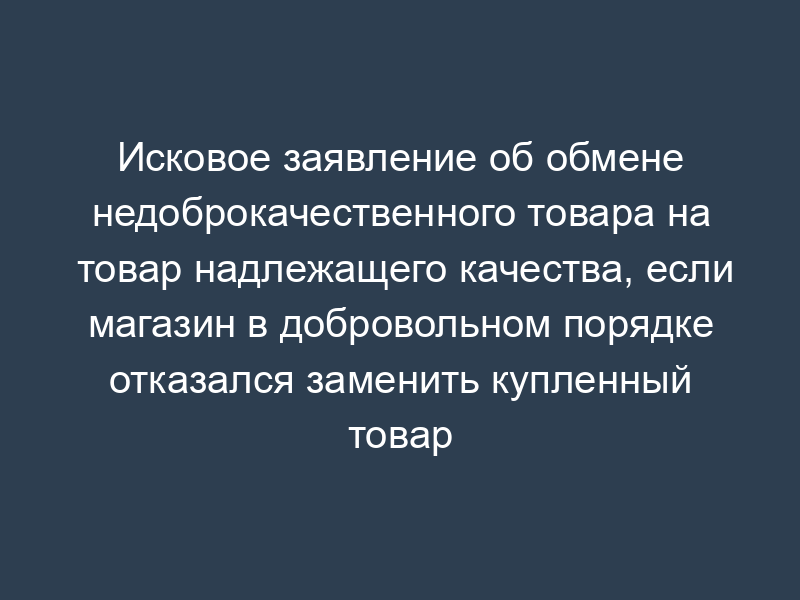 Исковое заявление об обмене недоброкачественного товара на товар надлежащего качества, если магазин в добровольном порядке отказался заменить купленный товар
