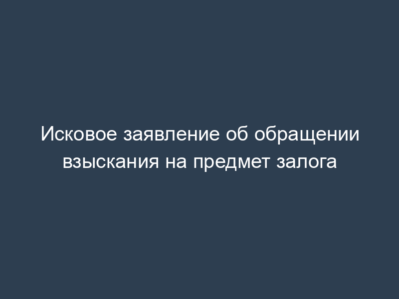 Исковое заявление об обращении взыскания на предмет залога