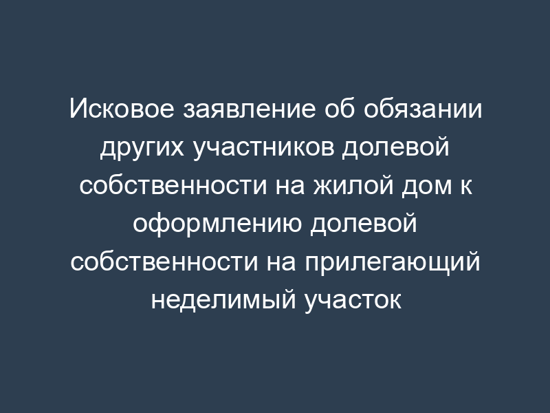 Исковое заявление об обязании других участников долевой собственности на жилой дом к оформлению долевой собственности на прилегающий неделимый участок (физические лица)