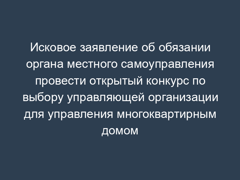 Исковое заявление об обязании органа местного самоуправления провести открытый конкурс по выбору управляющей организации для управления многоквартирным домом