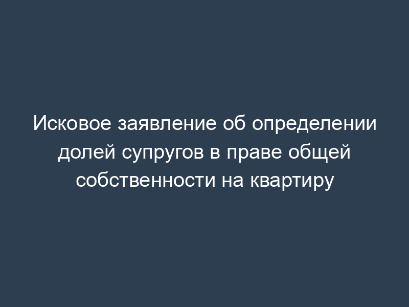 Исковое заявление об определении долей супругов в праве общей собственности на квартиру