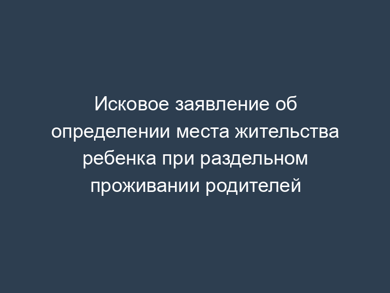 Исковое заявление об определении места жительства ребенка при раздельном проживании родителей