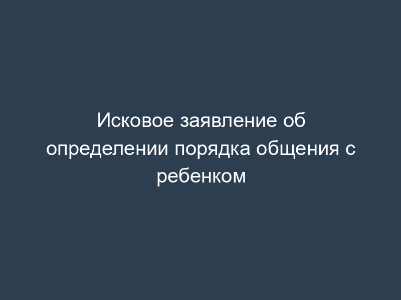 Исковое заявление об определении порядка общения с ребенком