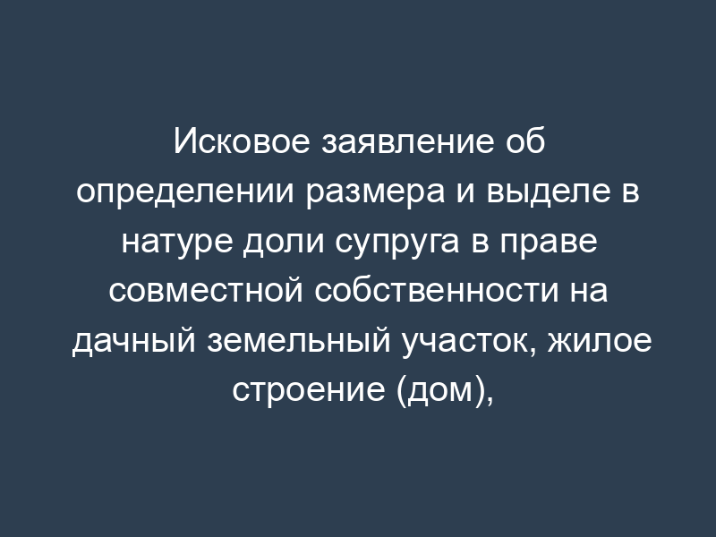 Исковое заявление об определении размера и выделе в натуре доли супруга в праве совместной собственности на дачный земельный участок, жилое строение (дом), хозяйственные строения и сооружения, расположенные на данном земельном участке, после расторжения брака