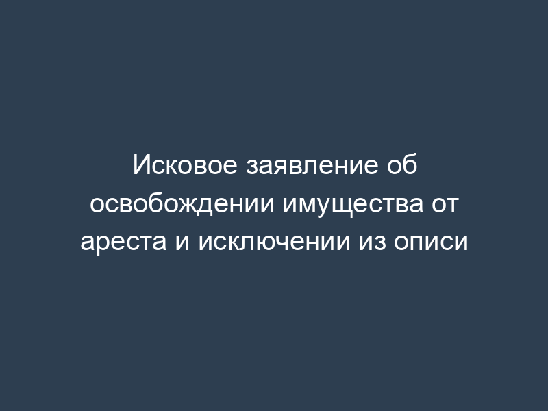 Исковое заявление об освобождении имущества от ареста и исключении из описи