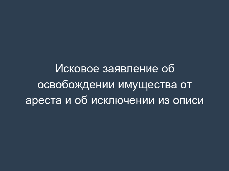 Исковое заявление об освобождении имущества от ареста и об исключении из описи