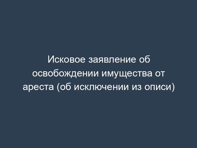 Исковое заявление об освобождении имущества от ареста (об исключении из описи)