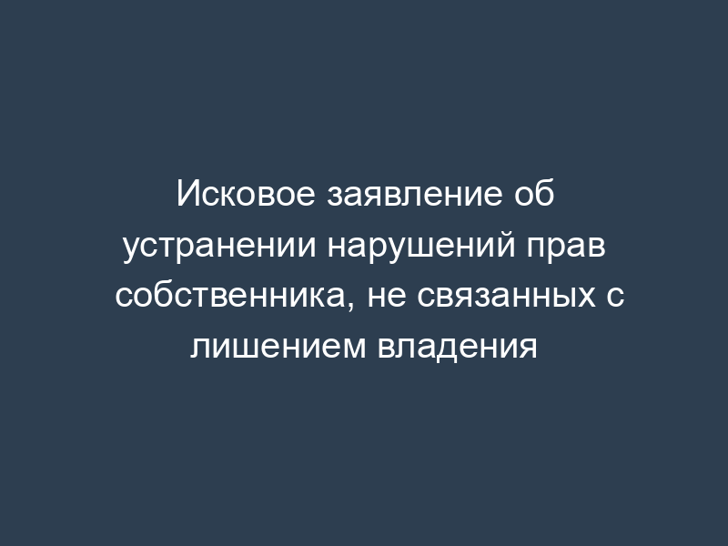 Исковое заявление об устранении нарушений прав собственника, не связанных с лишением владения