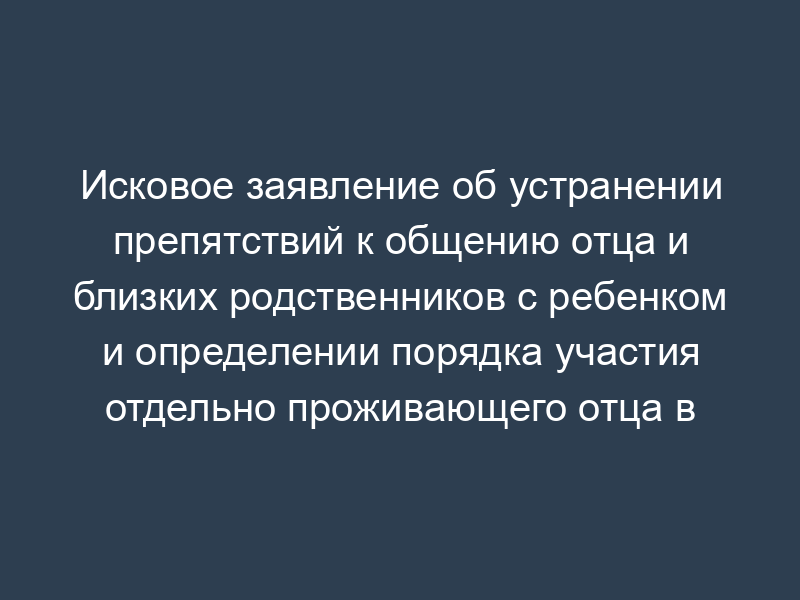Исковое заявление об устранении препятствий к общению отца и близких родственников с ребенком и определении порядка участия отдельно проживающего отца в воспитании ребенка