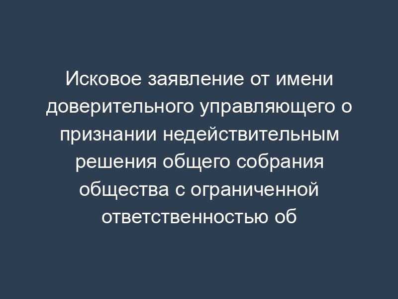 Исковое заявление от имени доверительного управляющего о признании недействительным решения общего собрания общества с ограниченной ответственностью об избрании генерального директора