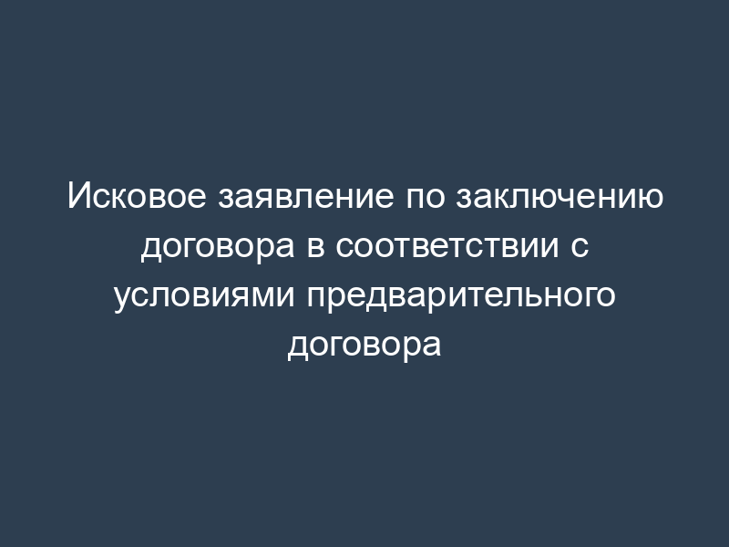 Исковое заявление по заключению договора в соответствии с условиями предварительного договора