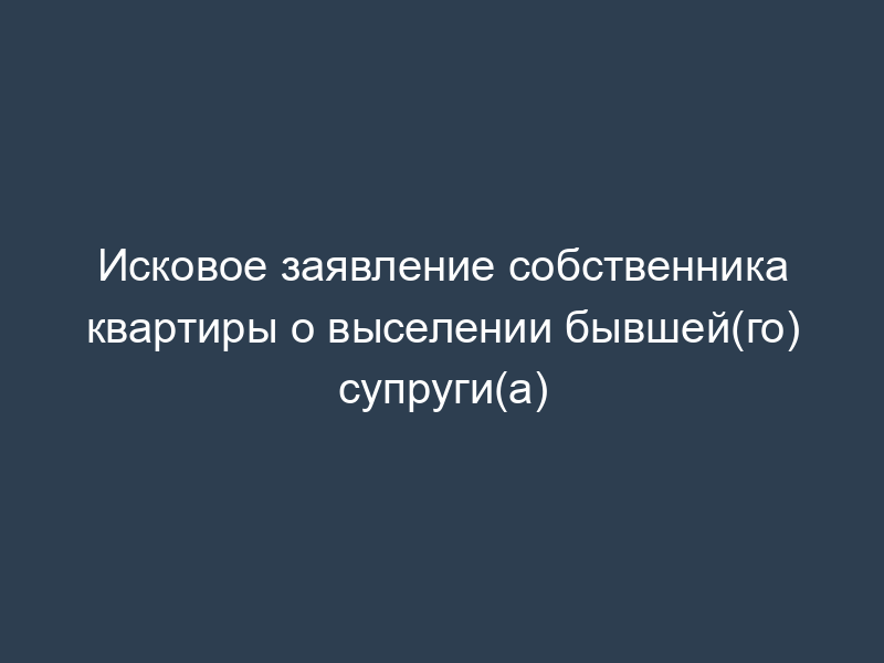 Исковое заявление собственника квартиры о выселении бывшей(го) супруги(а)