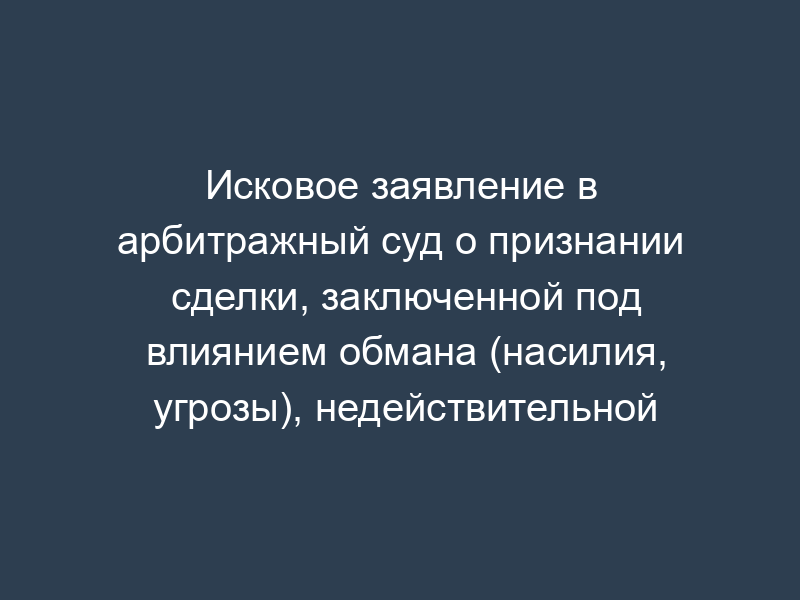 Исковое заявление в арбитражный суд о признании сделки, заключенной под влиянием обмана (насилия, угрозы), недействительной