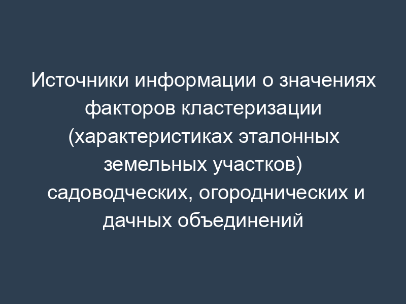 Источники информации о значениях факторов кластеризации (характеристиках эталонных земельных участков) садоводческих, огороднических и дачных объединений