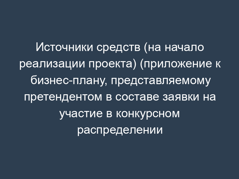 Источники средств (на начало реализации проекта) (приложение к бизнес-плану, представляемому претендентом в составе заявки на участие в конкурсном распределении централизованных инвестиционных ресурсов)