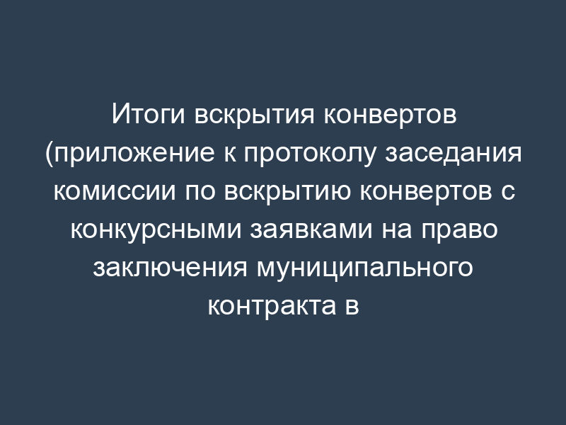 Итоги вскрытия конвертов (приложение к протоколу заседания комиссии по вскрытию конвертов с конкурсными заявками на право заключения муниципального контракта в г. Протвино Московской области)