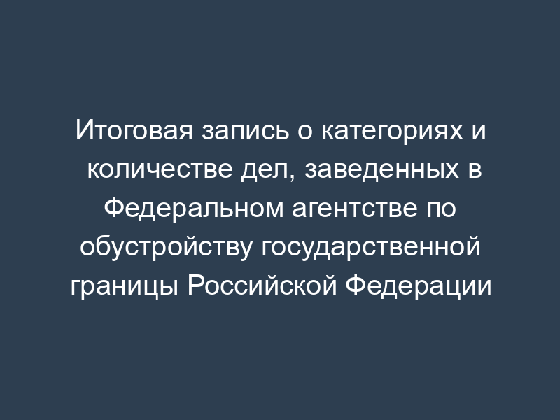 Итоговая запись о категориях и количестве дел, заведенных в Федеральном агентстве по обустройству государственной границы Российской Федерации
